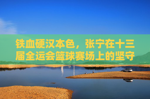 铁血硬汉本色，张宁在十三届全运会篮球赛场上的坚守与拼搏