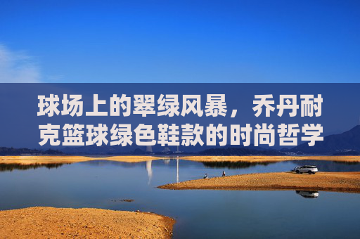 球场上的翠绿风暴，乔丹耐克篮球绿色鞋款的时尚哲学