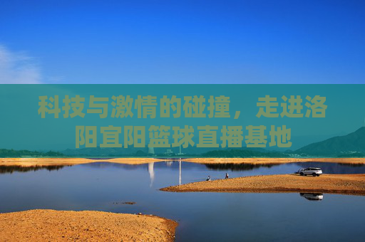 科技与激情的碰撞，走进洛阳宜阳篮球直播基地