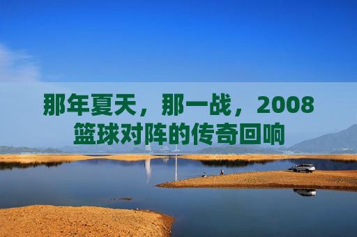 那年夏天，那一战，2008篮球对阵的传奇回响