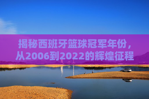 揭秘西班牙篮球冠军年份，从2006到2022的辉煌征程