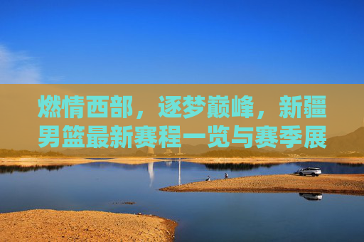 燃情西部，逐梦巅峰，新疆男篮最新赛程一览与赛季展望