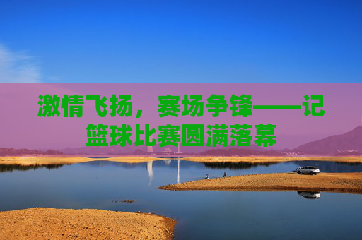 激情飞扬，赛场争锋——记篮球比赛圆满落幕