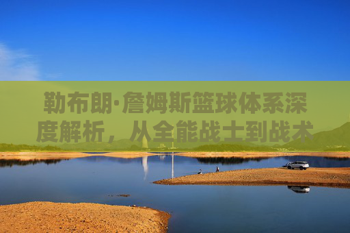 勒布朗·詹姆斯篮球体系深度解析，从全能战士到战术指挥官的历史排名