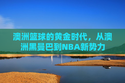 澳洲篮球的黄金时代，从澳洲黑曼巴到NBA新势力