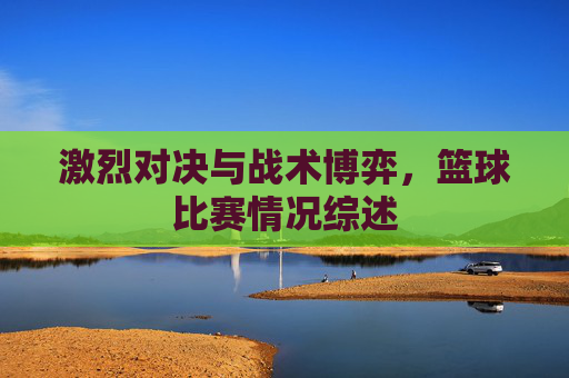 激烈对决与战术博弈，篮球比赛情况综述