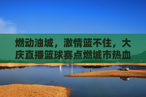 燃动油城，激情篮不住，大庆直播篮球赛点燃城市热血