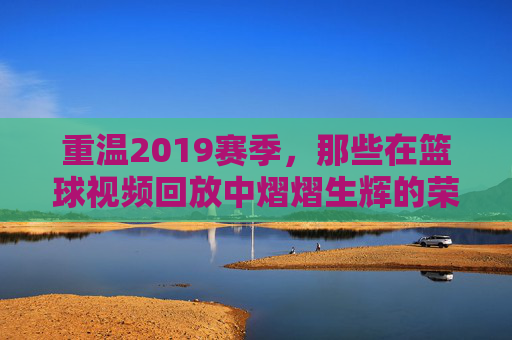 重温2019赛季，那些在篮球视频回放中熠熠生辉的荣耀时刻