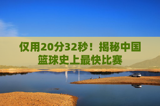 仅用20分32秒！揭秘中国篮球史上最快比赛