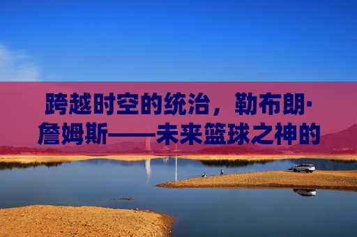 跨越时空的统治，勒布朗·詹姆斯——未来篮球之神的加冕