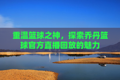 重温篮球之神，探索乔丹篮球官方直播回放的魅力