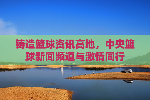 铸造篮球资讯高地，中央篮球新闻频道与激情同行