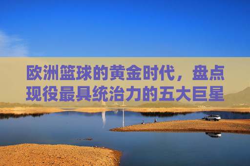 欧洲篮球的黄金时代，盘点现役最具统治力的五大巨星