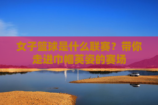 女子篮球是什么联赛？带你走进巾帼英姿的赛场