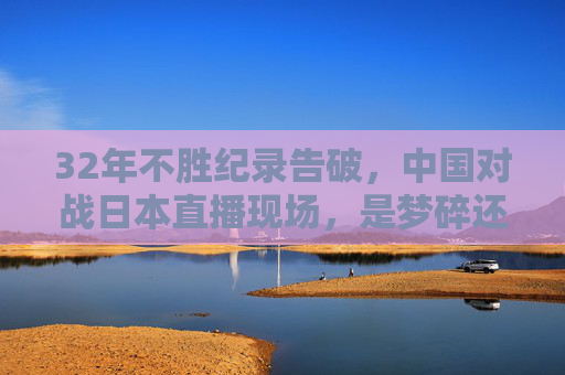 32年不胜纪录告破，中国对战日本直播现场，是梦碎还是觉醒？