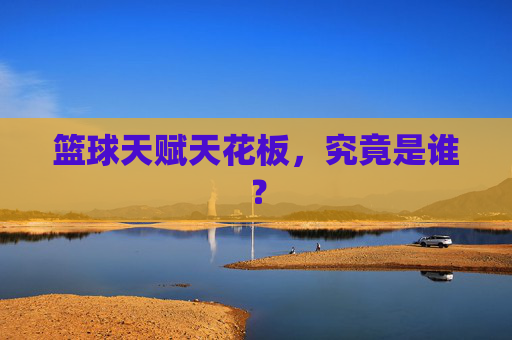篮球天赋天花板，究竟是谁？