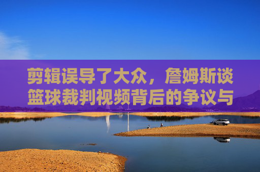 剪辑误导了大众，詹姆斯谈篮球裁判视频背后的争议与真相