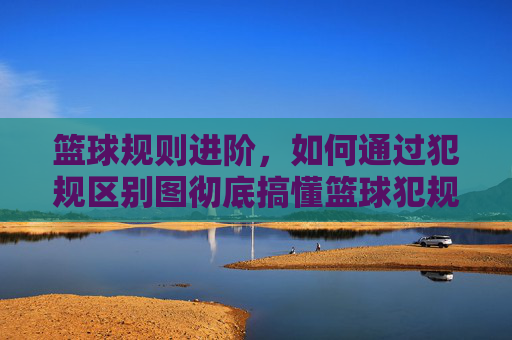 篮球规则进阶，如何通过犯规区别图彻底搞懂篮球犯规？