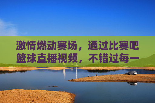 激情燃动赛场，通过比赛吧篮球直播视频，不错过每一场精彩对决