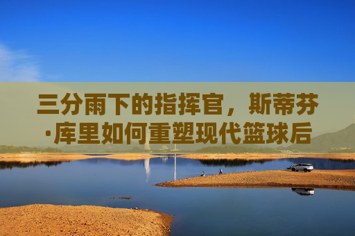 三分雨下的指挥官，斯蒂芬·库里如何重塑现代篮球后卫的定义