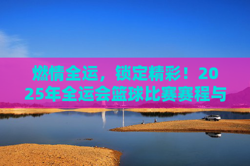 燃情全运，锁定精彩！2025年全运会篮球比赛赛程与观赛指南