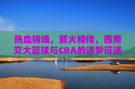 热血铸魂，薪火相传，西南交大篮球与CBA的逐梦征途
