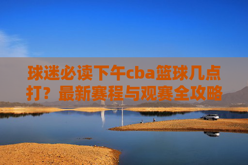 球迷必读下午cba篮球几点打？最新赛程与观赛全攻略