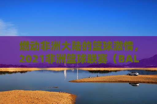 燃动非洲大陆的篮球激情，2021非洲篮球联赛（BAL）综述