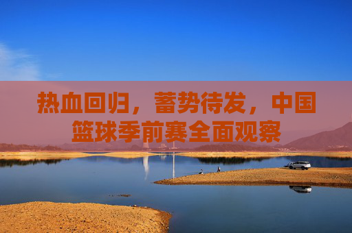 热血回归，蓄势待发，中国篮球季前赛全面观察