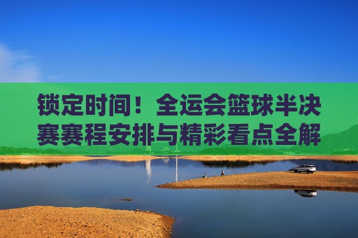 锁定时间！全运会篮球半决赛赛程安排与精彩看点全解析