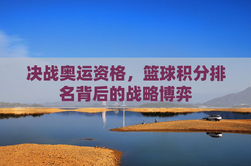 决战奥运资格，篮球积分排名背后的战略博弈