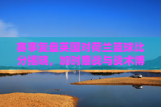 赛事复盘英国对荷兰篮球比分揭晓，加时鏖战与战术博弈的巅峰对决