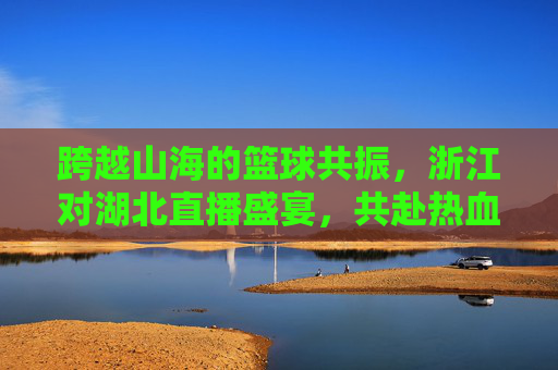 跨越山海的篮球共振，浙江对湖北直播盛宴，共赴热血赛场