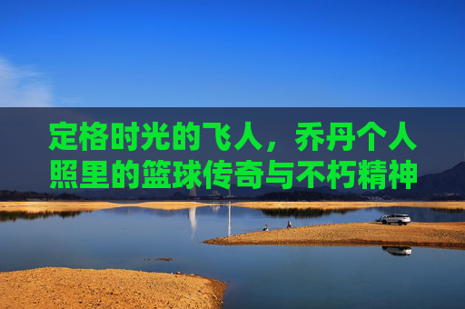 定格时光的飞人，乔丹个人照里的篮球传奇与不朽精神