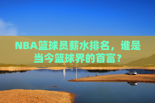 NBA篮球员薪水排名，谁是当今篮球界的首富？