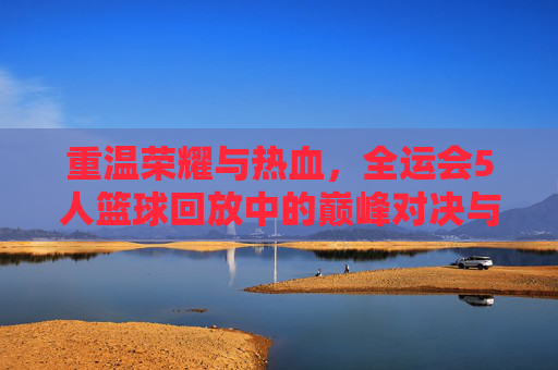 重温荣耀与热血，全运会5人篮球回放中的巅峰对决与青春记忆