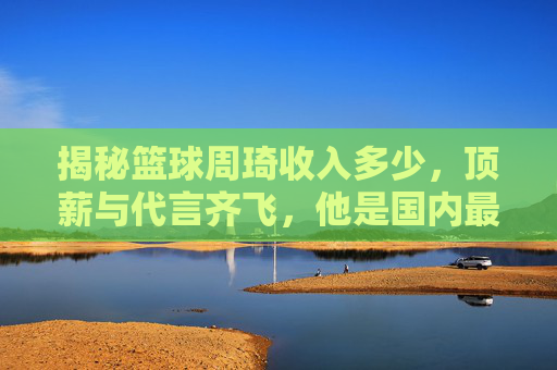 揭秘篮球周琦收入多少，顶薪与代言齐飞，他是国内最富有的球员之一？