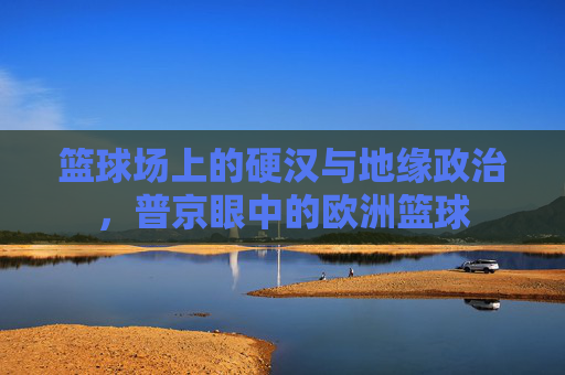 篮球场上的硬汉与地缘政治，普京眼中的欧洲篮球