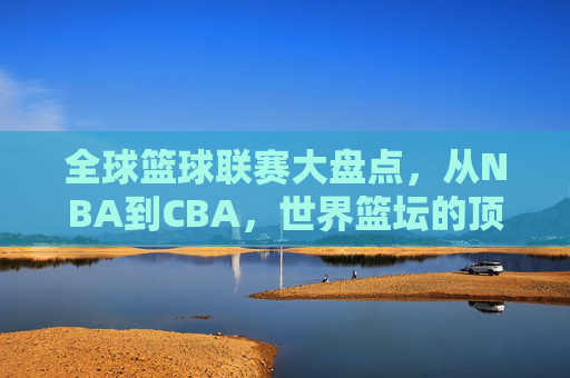 全球篮球联赛大盘点，从NBA到CBA，世界篮坛的顶级舞台