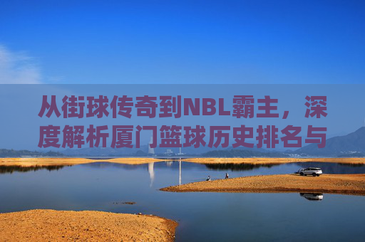 从街球传奇到NBL霸主，深度解析厦门篮球历史排名与辉煌篇章
