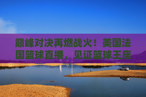 巅峰对决再燃战火！美国法国篮球直播，见证篮球王座的归属