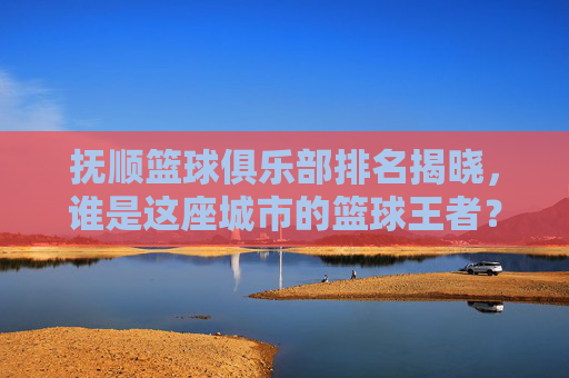 抚顺篮球俱乐部排名揭晓，谁是这座城市的篮球王者？