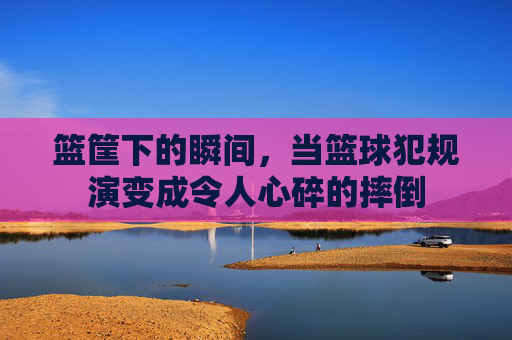 篮筐下的瞬间，当篮球犯规演变成令人心碎的摔倒