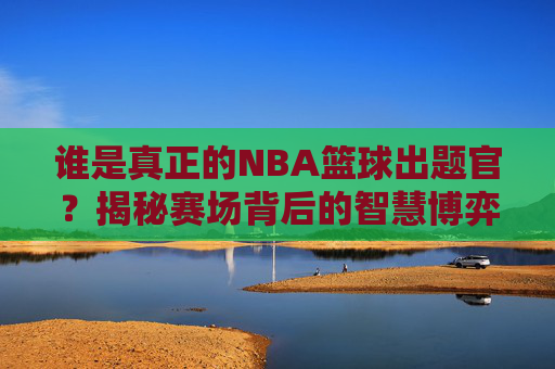 谁是真正的NBA篮球出题官？揭秘赛场背后的智慧博弈与答题狂欢