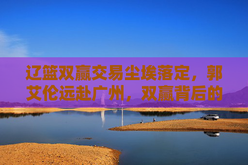辽篮双赢交易尘埃落定，郭艾伦远赴广州，双赢背后的战略深意