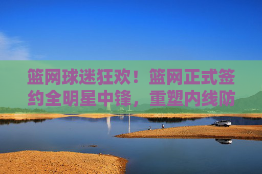 篮网球迷狂欢！篮网正式签约全明星中锋，重塑内线防守铁闸