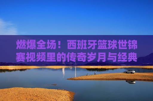 燃爆全场！西班牙篮球世锦赛视频里的传奇岁月与经典瞬间