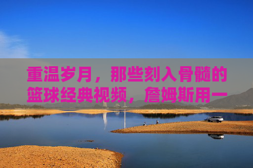 重温岁月，那些刻入骨髓的篮球经典视频，詹姆斯用一生在书写