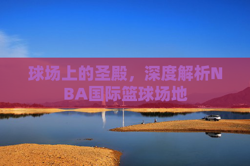 球场上的圣殿，深度解析NBA国际篮球场地
