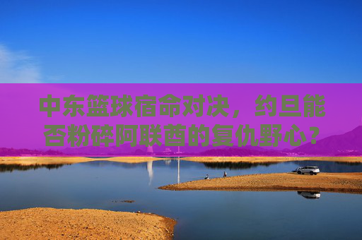 中东篮球宿命对决，约旦能否粉碎阿联酋的复仇野心？